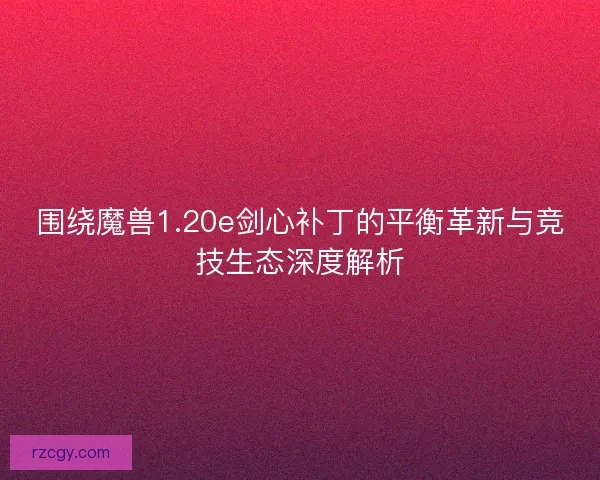 围绕魔兽1.20e剑心补丁的平衡革新与竞技生态深度解析