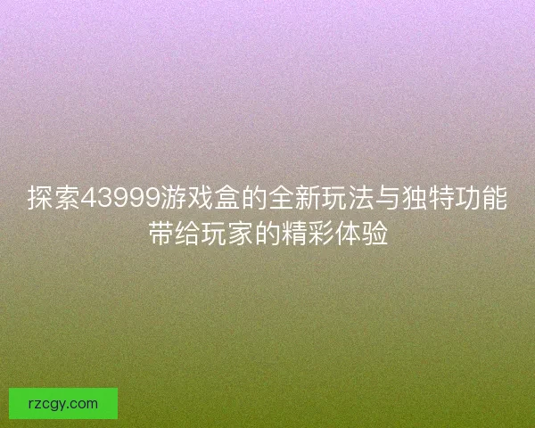 探索43999游戏盒的全新玩法与独特功能带给玩家的精彩体验