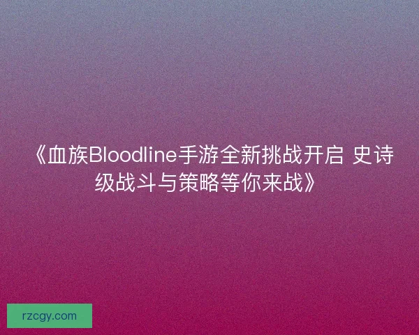 《血族Bloodline手游全新挑战开启 史诗级战斗与策略等你来战》