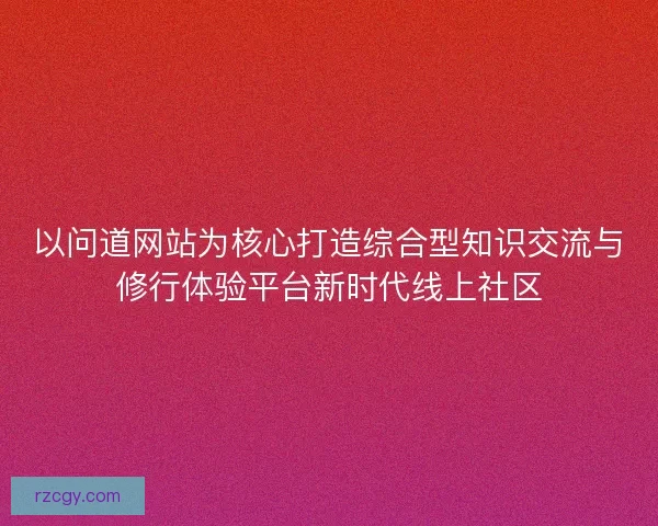 以问道网站为核心打造综合型知识交流与修行体验平台新时代线上社区 以问道网站为核心打造综合型知识交流与修行体验平台新时代线上社区