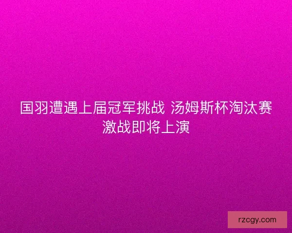 国羽遭遇上届冠军挑战 汤姆斯杯淘汰赛激战即将上演 国羽遭遇上届冠军挑战 汤姆斯杯淘汰赛激战即将上演