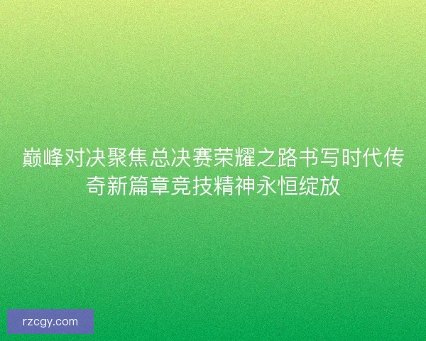 巅峰对决聚焦总决赛荣耀之路书写时代传奇新篇章竞技精神永恒绽放