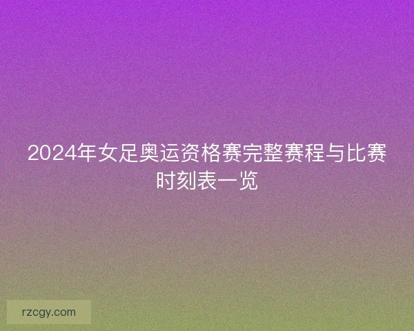 2024年女足奥运资格赛完整赛程与比赛时刻表一览