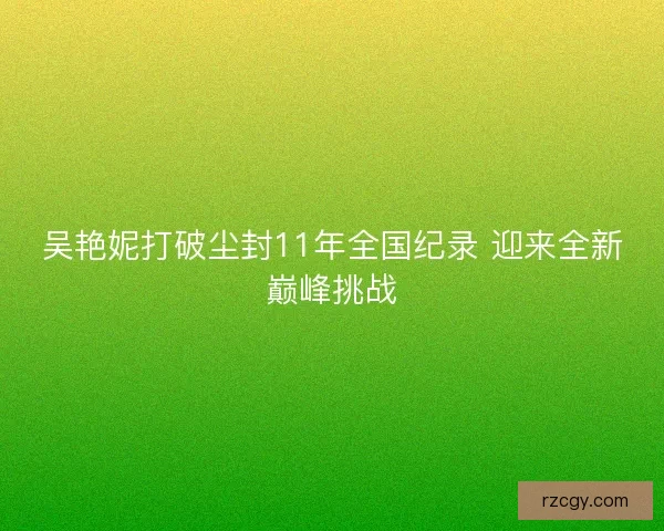 吴艳妮打破尘封11年全国纪录 迎来全新巅峰挑战