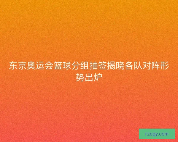 东京奥运会篮球分组抽签揭晓各队对阵形势出炉