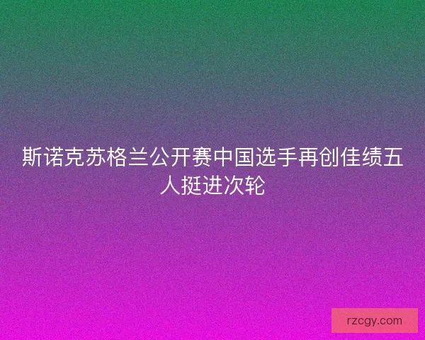 斯诺克苏格兰公开赛中国选手再创佳绩五人挺进次轮