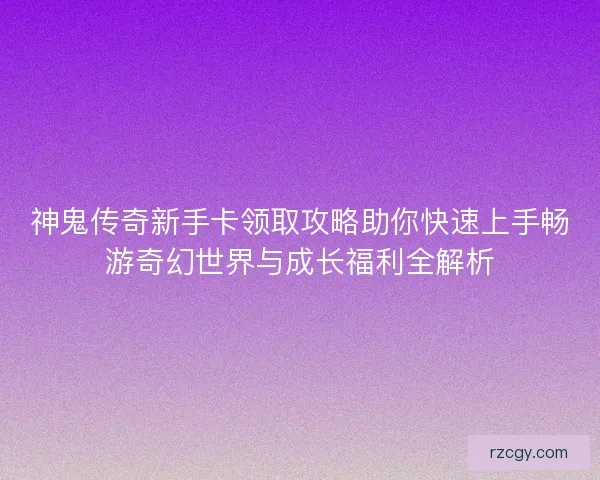 神鬼传奇新手卡领取攻略助你快速上手畅游奇幻世界与成长福利全解析