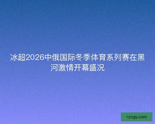 冰超2026中俄国际冬季体育系列赛在黑河激情开幕盛况 冰超2026中俄国际冬季体育系列赛在黑河激情开幕盛况