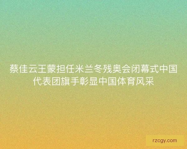 蔡佳云王蒙担任米兰冬残奥会闭幕式中国代表团旗手彰显中国体育风采