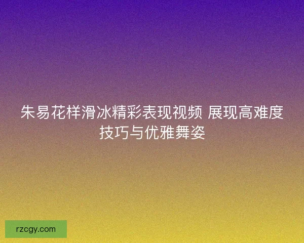 朱易花样滑冰精彩表现视频 展现高难度技巧与优雅舞姿