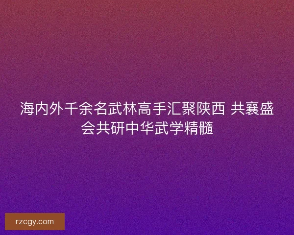 海内外千余名武林高手汇聚陕西 共襄盛会共研中华武学精髓