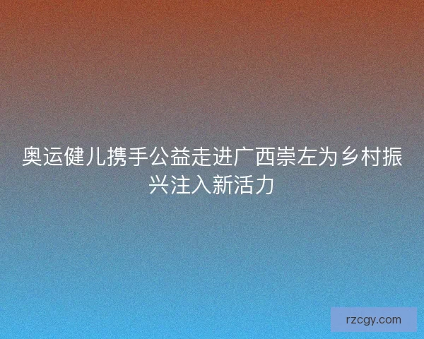 奥运健儿携手公益走进广西崇左为乡村振兴注入新活力