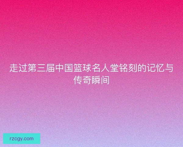 走过第三届中国篮球名人堂铭刻的记忆与传奇瞬间 走过第三届中国篮球名人堂铭刻的记忆与传奇瞬间