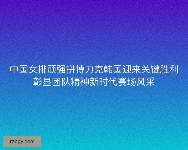 中国女排顽强拼搏力克韩国迎来关键胜利彰显团队精神新时代赛场风采