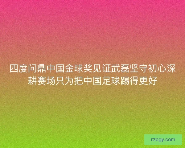四度问鼎中国金球奖见证武磊坚守初心深耕赛场只为把中国足球踢得更好