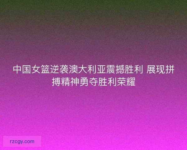 中国女篮逆袭澳大利亚震撼胜利 展现拼搏精神勇夺胜利荣耀 中国女篮逆袭澳大利亚震撼胜利 展现拼搏精神勇夺胜利荣耀