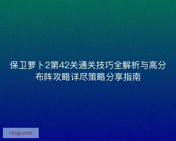 保卫萝卜2第42关通关技巧全解析与高分布阵攻略详尽策略分享指南 保卫萝卜2第42关通关技巧全解析与高分布阵攻略详尽策略分享指南