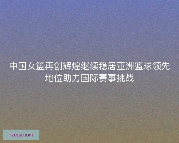 中国女篮再创辉煌继续稳居亚洲篮球领先地位助力国际赛事挑战